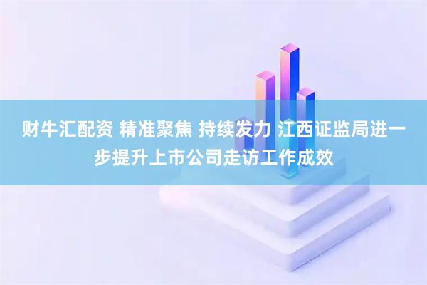 财牛汇配资 精准聚焦 持续发力 江西证监局进一步提升上市公司走访工作成效