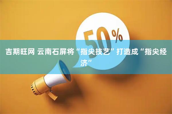吉期旺网 云南石屏将“指尖技艺”打造成“指尖经济”