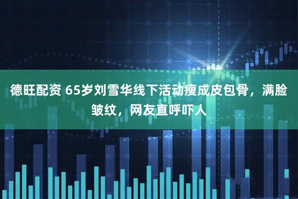 德旺配资 65岁刘雪华线下活动瘦成皮包骨，满脸皱纹，网友直呼吓人