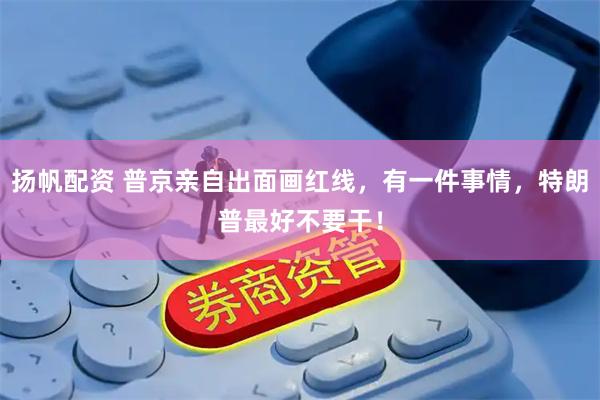 扬帆配资 普京亲自出面画红线，有一件事情，特朗普最好不要干！