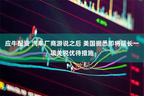 应牛配资 汽车厂商游说之后 美国据悉即将延长一项关税优待措施