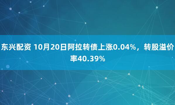 东兴配资 10月20日阿拉转债上涨0.04%，转股溢价率40.39%