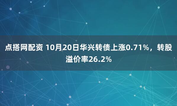 点搭网配资 10月20日华兴转债上涨0.71%，转股溢价率26.2%