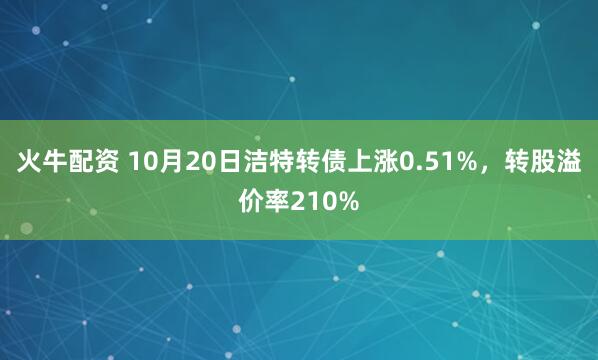 火牛配资 10月20日洁特转债上涨0.51%，转股溢价率210%
