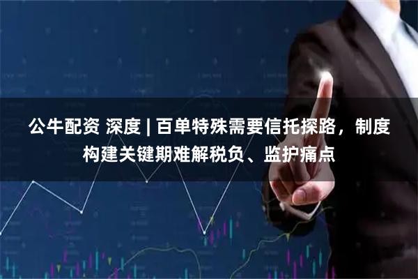 公牛配资 深度 | 百单特殊需要信托探路，制度构建关键期难解税负、监护痛点