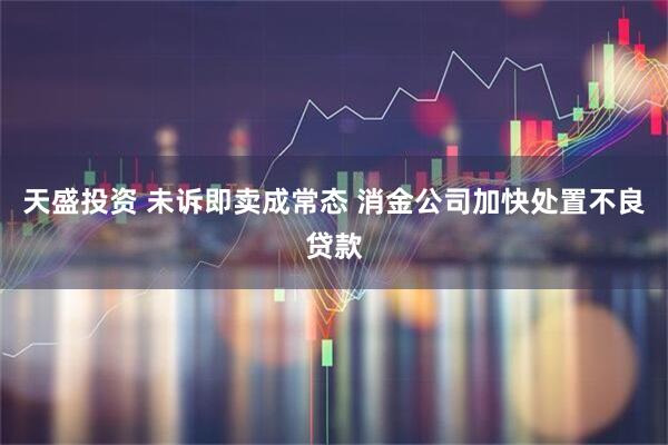 天盛投资 未诉即卖成常态 消金公司加快处置不良贷款