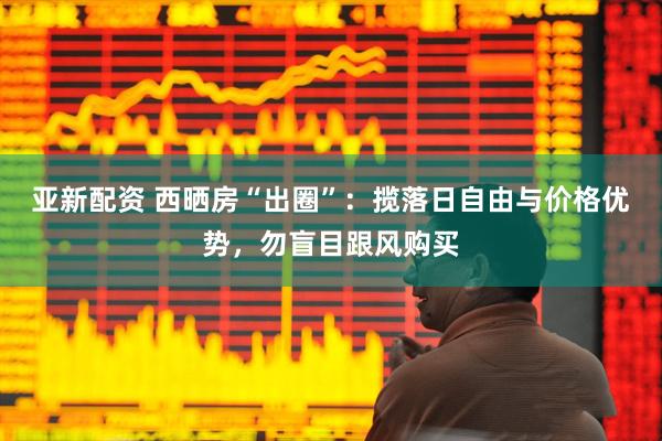 亚新配资 西晒房“出圈”：揽落日自由与价格优势，勿盲目跟风购买