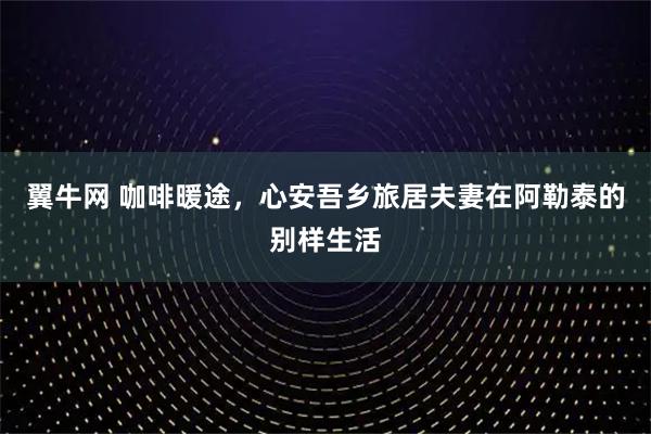 翼牛网 咖啡暖途，心安吾乡旅居夫妻在阿勒泰的别样生活