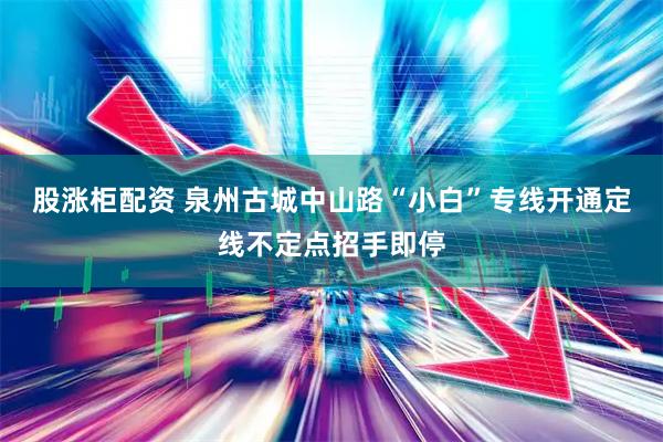 股涨柜配资 泉州古城中山路“小白”专线开通定线不定点招手即停