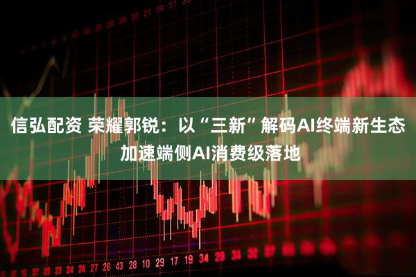 信弘配资 荣耀郭锐：以“三新”解码AI终端新生态 加速端侧AI消费级落地