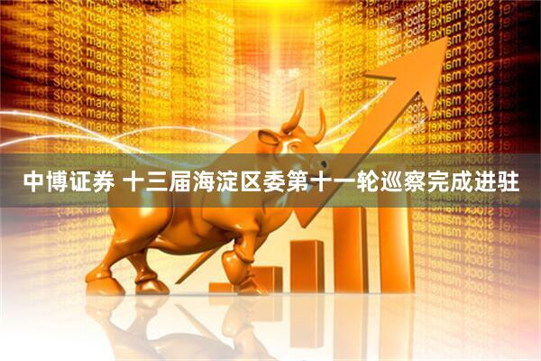 中博证券 十三届海淀区委第十一轮巡察完成进驻