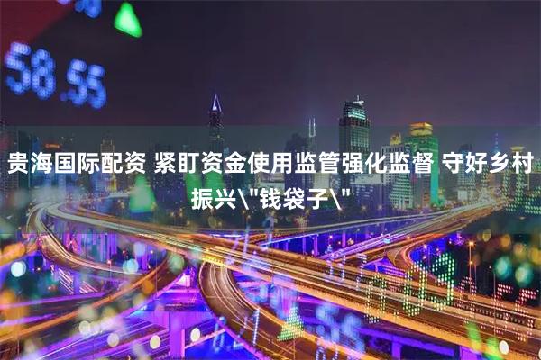 贵海国际配资 紧盯资金使用监管强化监督 守好乡村振兴＂钱袋子＂