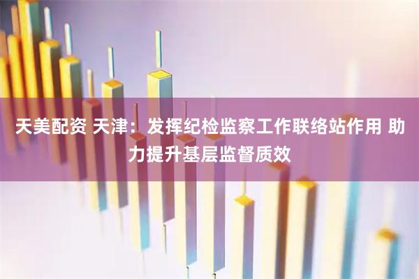 天美配资 天津：发挥纪检监察工作联络站作用 助力提升基层监督质效
