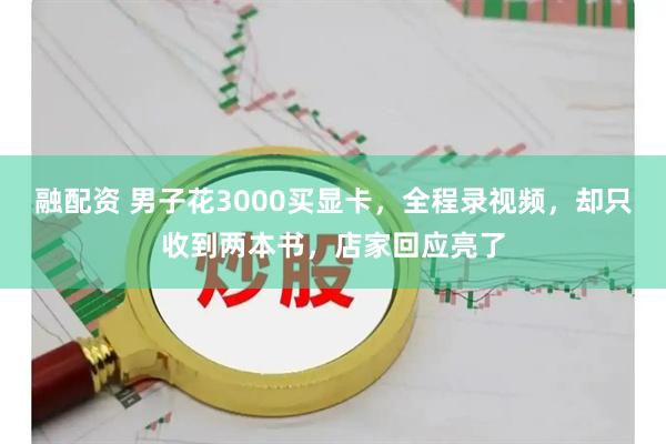融配资 男子花3000买显卡，全程录视频，却只收到两本书，店家回应亮了