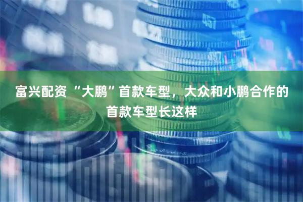 富兴配资 “大鹏”首款车型，大众和小鹏合作的首款车型长这样