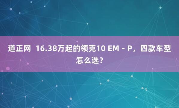 道正网  16.38万起的领克10 EM - P，四款车型怎么选？