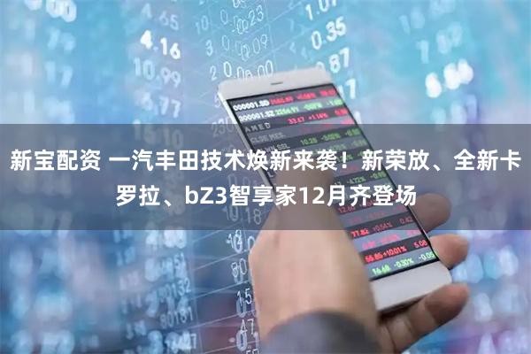 新宝配资 一汽丰田技术焕新来袭！新荣放、全新卡罗拉、bZ3智享家12月齐登场