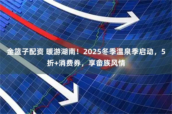金篮子配资 暖游湖南！2025冬季温泉季启动，5折+消费券，享畲族风情