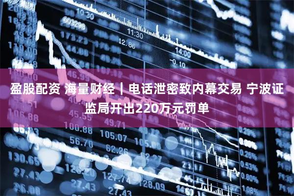 盈股配资 海量财经｜电话泄密致内幕交易 宁波证监局开出220万元罚单