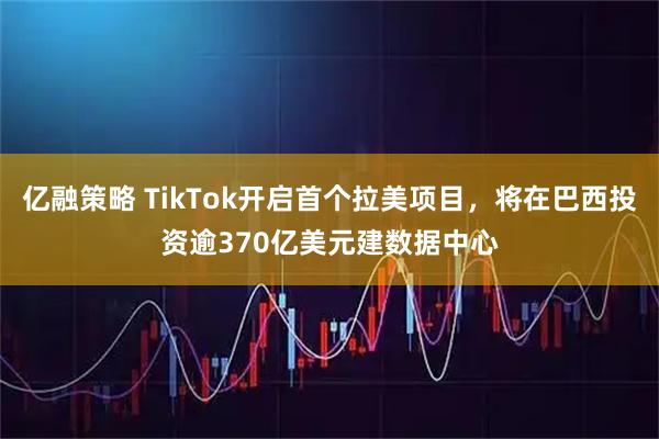 亿融策略 TikTok开启首个拉美项目，将在巴西投资逾370亿美元建数据中心