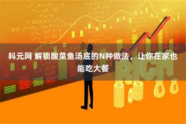 科元网 解锁酸菜鱼汤底的N种做法，让你在家也能吃大餐