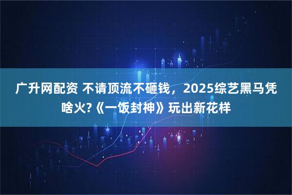广升网配资 不请顶流不砸钱，2025综艺黑马凭啥火?《一饭封神》玩出新花样