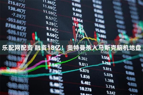 乐配网配资 融资18亿！奥特曼杀入马斯克脑机地盘