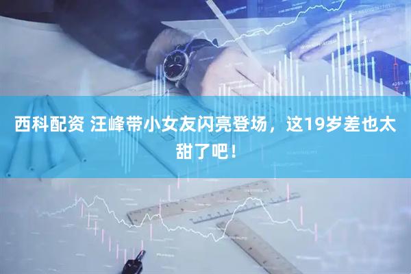 西科配资 汪峰带小女友闪亮登场，这19岁差也太甜了吧！