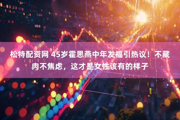 松特配资网 45岁霍思燕中年发福引热议！不藏肉不焦虑，这才是女性该有的样子