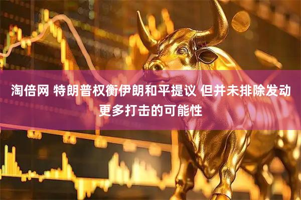 淘倍网 特朗普权衡伊朗和平提议 但并未排除发动更多打击的可能性